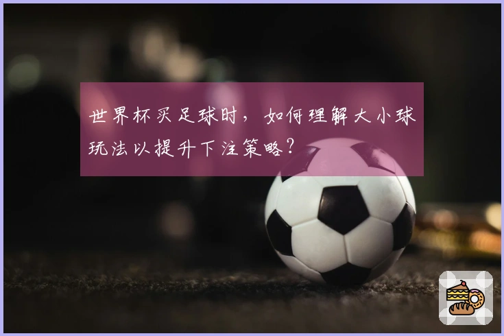 世界杯买足球时，如何理解大小球玩法以提升下注策略？